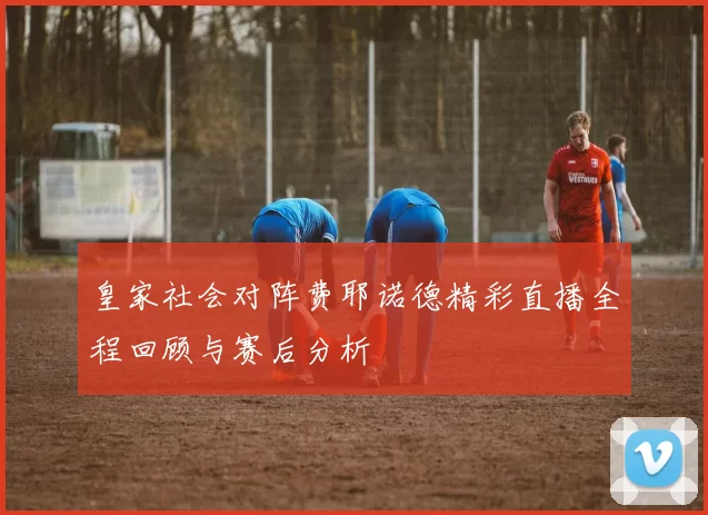 皇家社会对阵费耶诺德精彩直播全程回顾与赛后分析