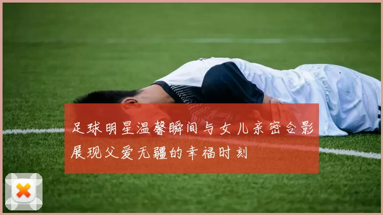 足球明星温馨瞬间与女儿亲密合影展现父爱无疆的幸福时刻
