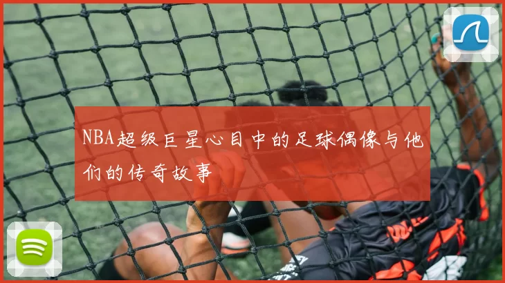 NBA超级巨星心目中的足球偶像与他们的传奇故事