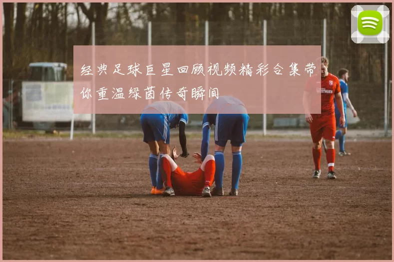 经典足球巨星回顾视频精彩合集带你重温绿茵传奇瞬间
