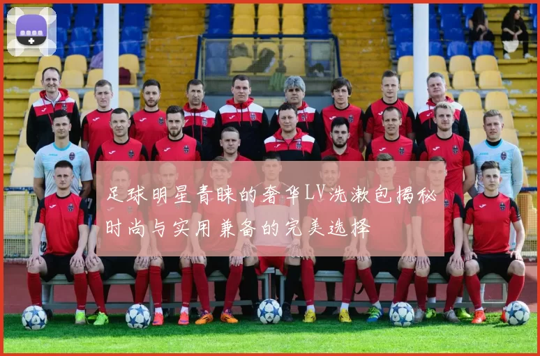 足球明星青睐的奢华LV洗漱包揭秘时尚与实用兼备的完美选择
