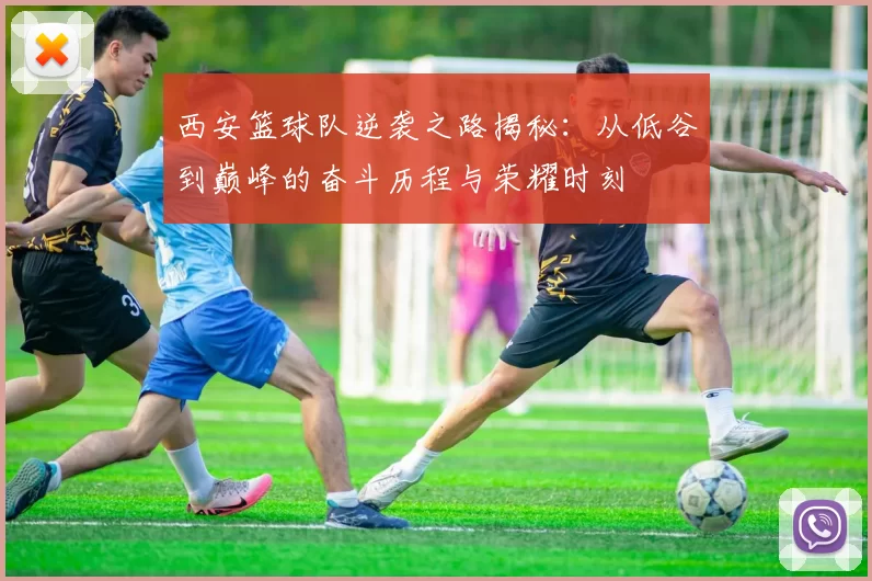 西安篮球队逆袭之路揭秘：从低谷到巅峰的奋斗历程与荣耀时刻