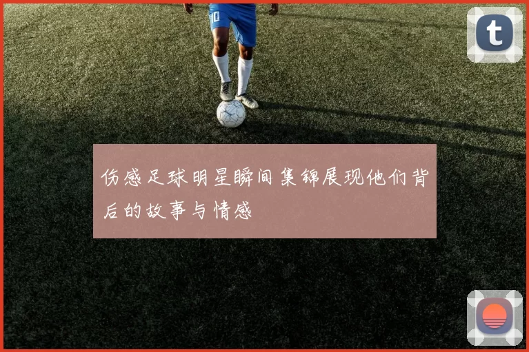 伤感足球明星瞬间集锦展现他们背后的故事与情感