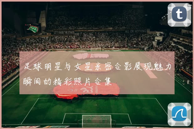 足球明星与女星亲密合影展现魅力瞬间的精彩照片合集