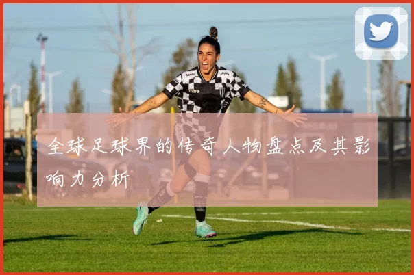 全球足球界的传奇人物盘点及其影响力分析