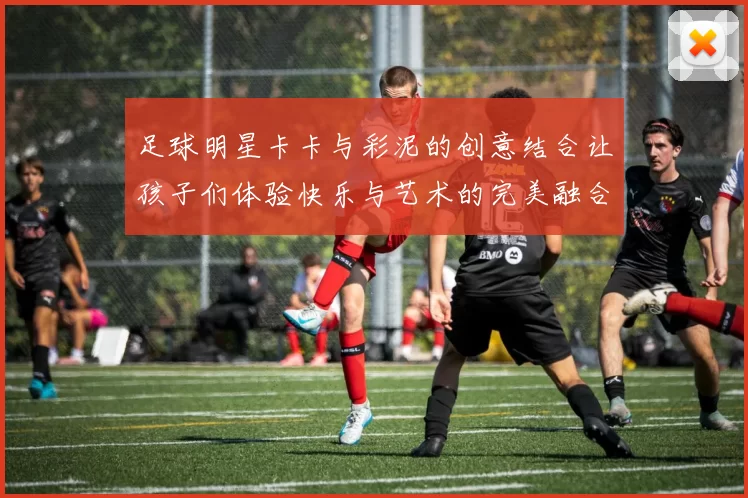足球明星卡卡与彩泥的创意结合让孩子们体验快乐与艺术的完美融合