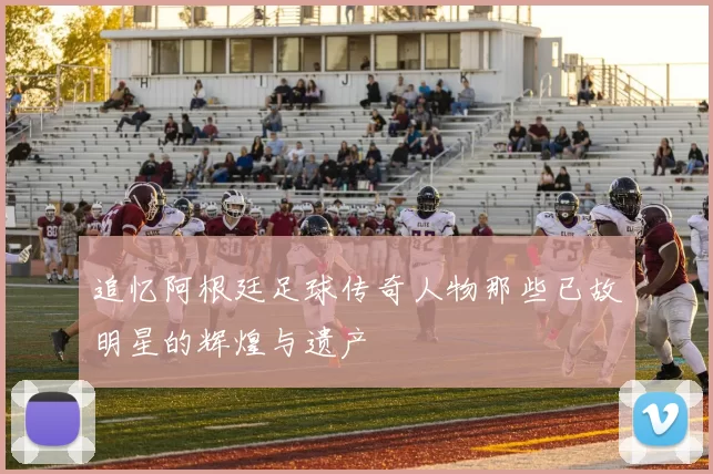 追忆阿根廷足球传奇人物那些已故明星的辉煌与遗产