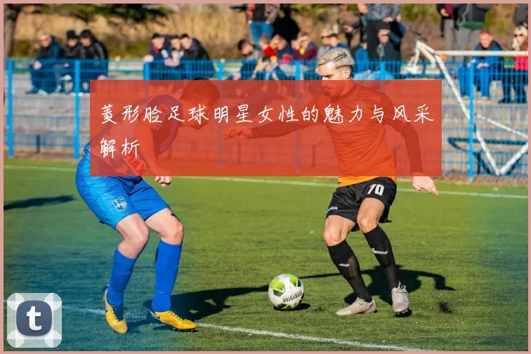 菱形脸足球明星女性的魅力与风采解析