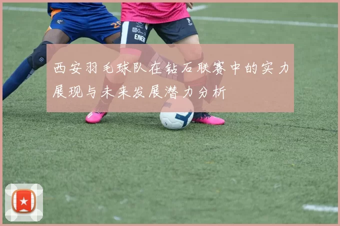 西安羽毛球队在钻石联赛中的实力展现与未来发展潜力分析