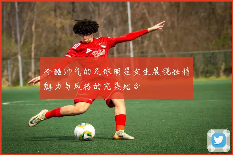 冷酷帅气的足球明星女生展现独特魅力与风格的完美结合