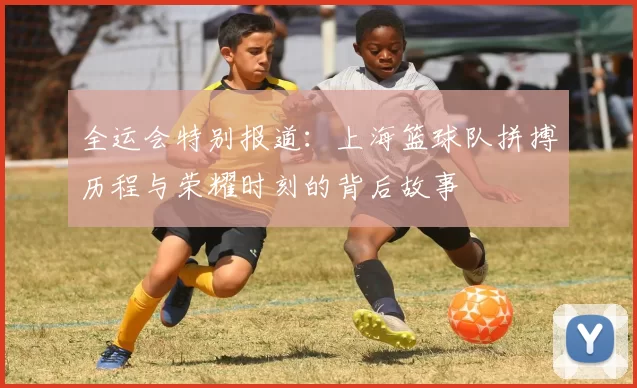 全运会特别报道：上海篮球队拼搏历程与荣耀时刻的背后故事