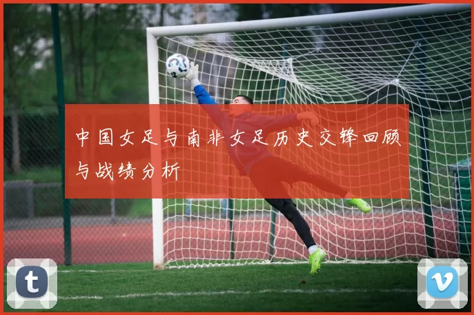 中国女足与南非女足历史交锋回顾与战绩分析