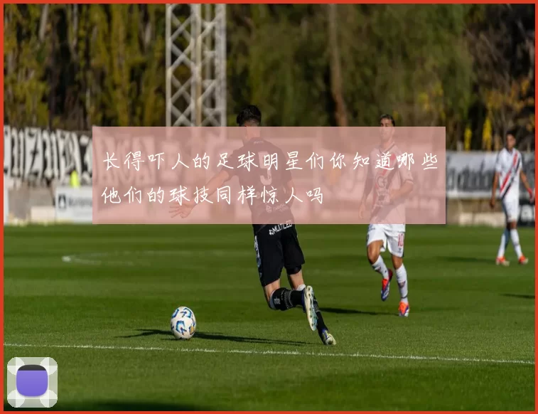 长得吓人的足球明星们你知道哪些他们的球技同样惊人吗