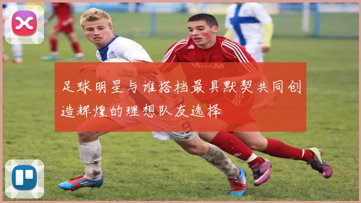 足球明星与谁搭档最具默契共同创造辉煌的理想队友选择