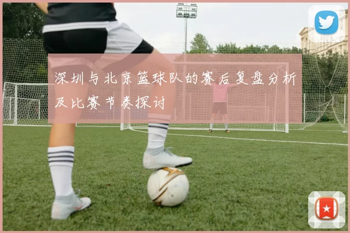 深圳与北京篮球队的赛后复盘分析及比赛节奏探讨