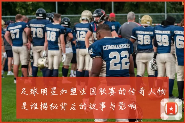足球明星加盟法国联赛的传奇人物是谁揭秘背后的故事与影响