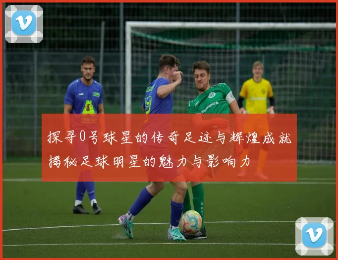 探寻0号球星的传奇足迹与辉煌成就揭秘足球明星的魅力与影响力
