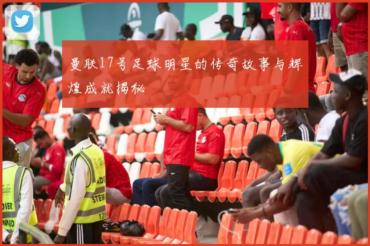 曼联17号足球明星的传奇故事与辉煌成就揭秘
