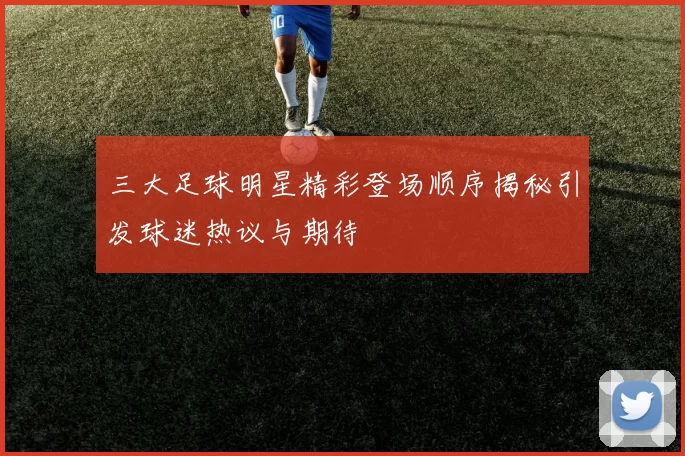 三大足球明星精彩登场顺序揭秘引发球迷热议与期待