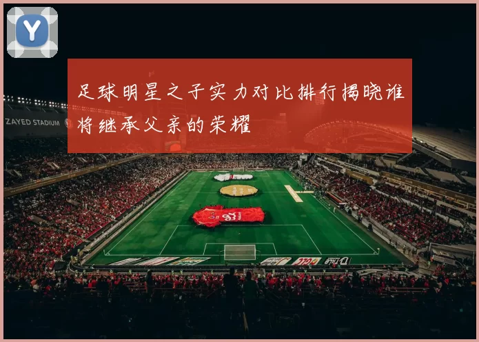 足球明星之子实力对比排行揭晓谁将继承父亲的荣耀