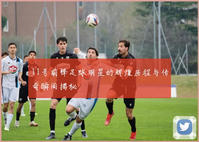 11号前锋足球明星的辉煌历程与传奇瞬间揭秘