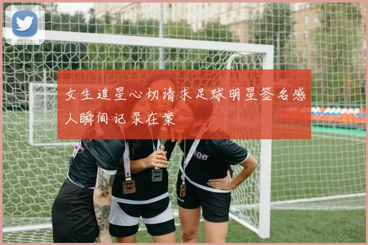 女生追星心切请求足球明星签名感人瞬间记录在案
