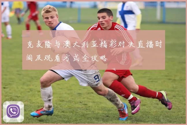 克麦隆与澳大利亚精彩对决直播时间及观看方式全攻略