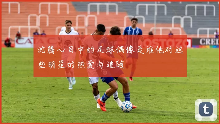 沈腾心目中的足球偶像是谁他对这些明星的热爱与追随