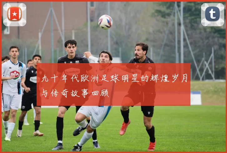九十年代欧洲足球明星的辉煌岁月与传奇故事回顾