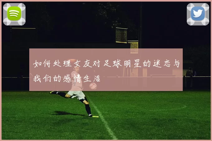 如何处理女友对足球明星的迷恋与我们的感情生活
