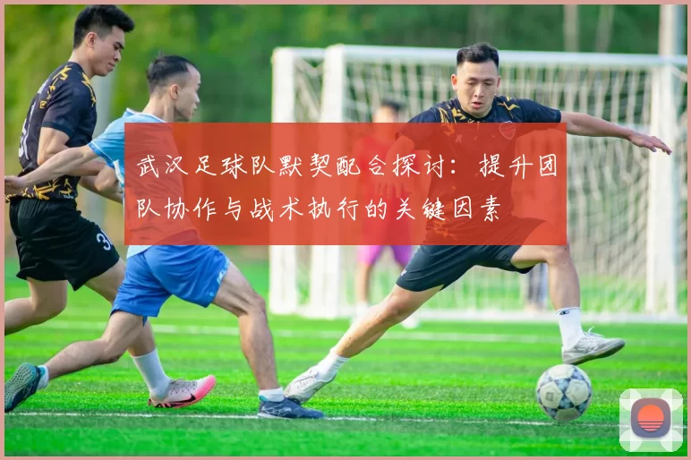 武汉足球队默契配合探讨：提升团队协作与战术执行的关键因素