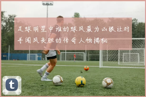 足球明星中谁的球风最为凶狠让对手闻风丧胆的传奇人物揭秘