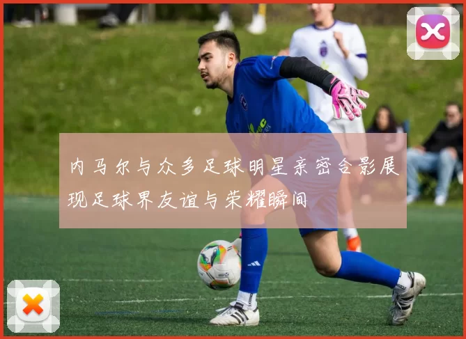 内马尔与众多足球明星亲密合影展现足球界友谊与荣耀瞬间