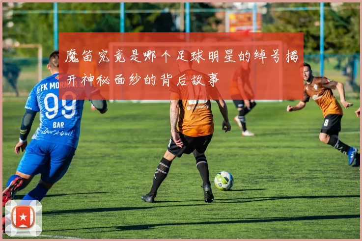 魔笛究竟是哪个足球明星的绰号揭开神秘面纱的背后故事