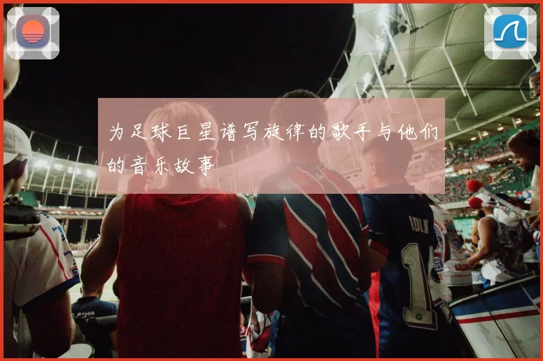 为足球巨星谱写旋律的歌手与他们的音乐故事