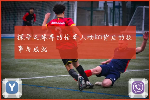 探寻足球界的传奇人物km背后的故事与成就