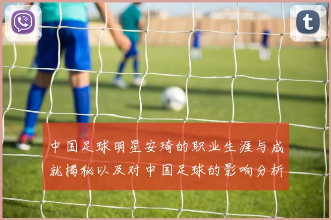 中国足球明星安琦的职业生涯与成就揭秘以及对中国足球的影响分析