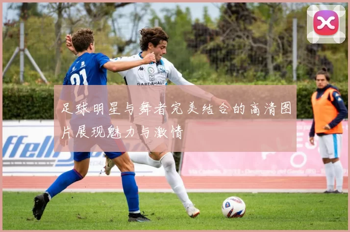 足球明星与舞者完美结合的高清图片展现魅力与激情