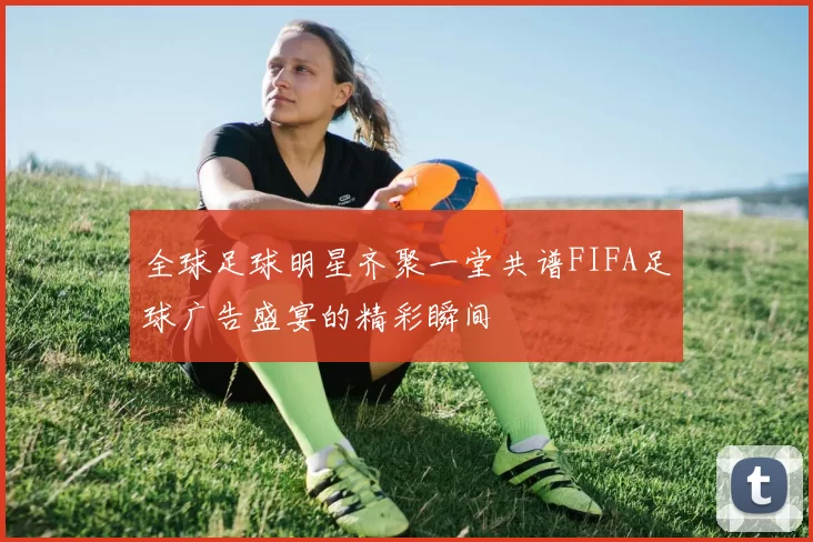 全球足球明星齐聚一堂共谱FIFA足球广告盛宴的精彩瞬间