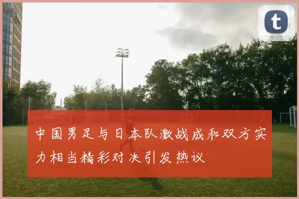 中国男足与日本队激战成和双方实力相当精彩对决引发热议