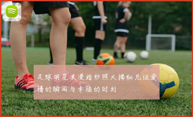 足球明星浪漫婚纱照大揭秘见证爱情的瞬间与幸福的时刻