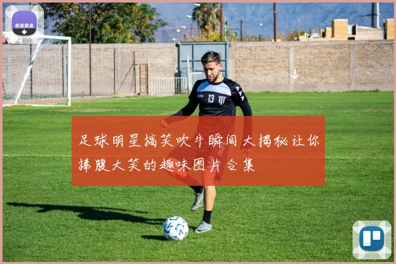 足球明星搞笑吹牛瞬间大揭秘让你捧腹大笑的趣味图片合集