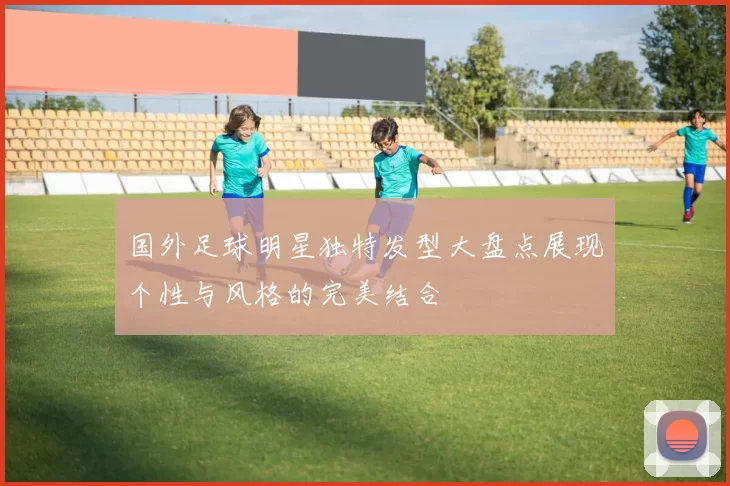 国外足球明星独特发型大盘点展现个性与风格的完美结合