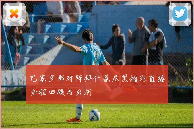 巴塞罗那对阵拜仁慕尼黑精彩直播全程回顾与分析