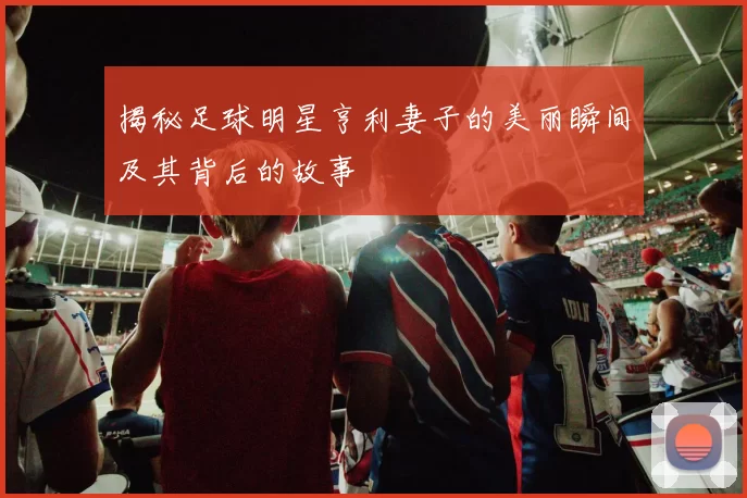 揭秘足球明星亨利妻子的美丽瞬间及其背后的故事