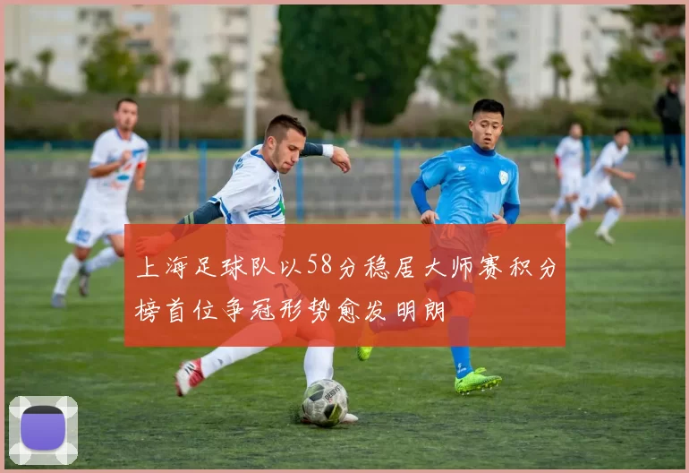 上海足球队以58分稳居大师赛积分榜首位争冠形势愈发明朗