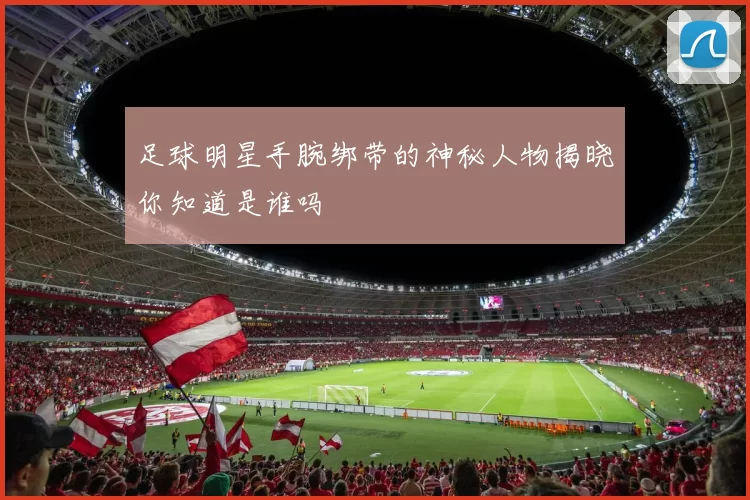 足球明星手腕绑带的神秘人物揭晓你知道是谁吗