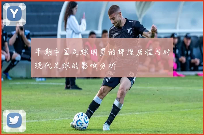 早期中国足球明星的辉煌历程与对现代足球的影响分析
