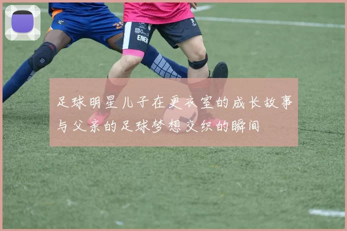 足球明星儿子在更衣室的成长故事与父亲的足球梦想交织的瞬间
