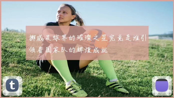 挪威足球界的璀璨之星究竟是谁引领着国家队的辉煌成就